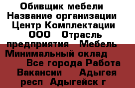 Обивщик мебели › Название организации ­ Центр Комплектации, ООО › Отрасль предприятия ­ Мебель › Минимальный оклад ­ 70 000 - Все города Работа » Вакансии   . Адыгея респ.,Адыгейск г.